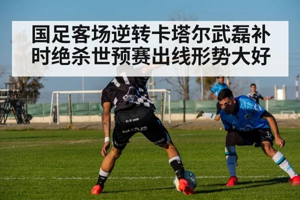 国足客场逆转卡塔尔武磊补时绝杀世预赛出线形势大好